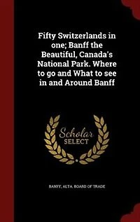 Fifty Switzerlands one; Banff the Beautiful, Canada's National Park. Where to go and What see Around