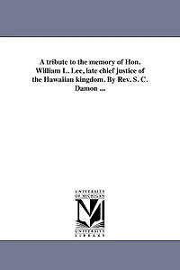 A tribute to the memory of Hon. William L. Lee, late chief justice of the Hawaiian kingdom. By Rev. S. C. Damon ...