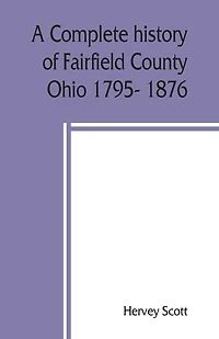 A Complete History Of Fairfield County, Ohio 1795- 1876.