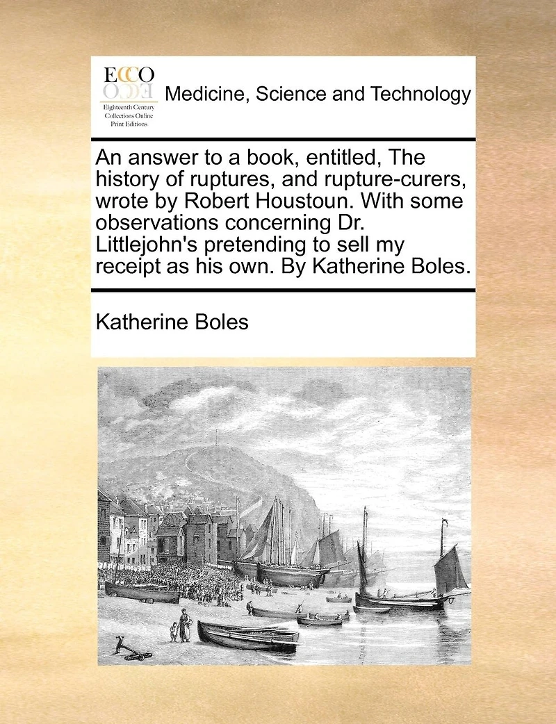 An Answer to a Book, Entitled, the History of Ruptures, and Rupture-curers, Wrote By Robert Houstoun. With Some Observations Concerning Dr. Littleton's Pretending Sell my Re-receipt [sic] as his own. Katherine Boles