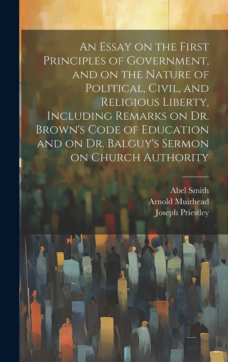 An Essay on the First Principles of Government, and on the Nature of Political, Civil, and Religious Liberty, Including Remarks on Dr. Brown's Code of Education and on Dr. Balguy's Sermon on Church Authority