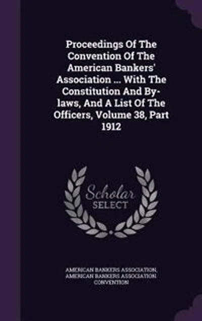 Proceedings Of The Convention American Bankers' Association ... With Constitution And By-laws, A List Officers, Volume 38, Part 1912