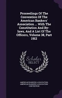Proceedings Of The Convention American Bankers' Association ... With Constitution And By-laws, A List Officers, Volume 38, Part 1912