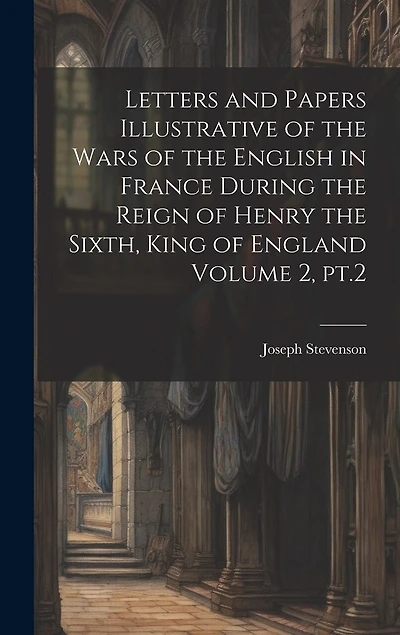 Letters and Papers Illustrative of the Wars of the English in France During the Reign of Henry the Sixth, King of England Volume 2, pt.2