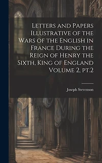 Letters and Papers Illustrative of the Wars of the English in France During the Reign of Henry the Sixth, King of England Volume 2, pt.2