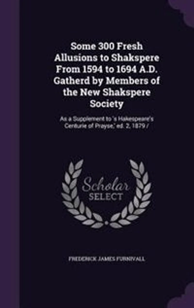 Some 300 Fresh Allusions to Shakspere From 1594 1694 A.D. Gatherd by Members of the New Society: As a Supplement 'Shakespeare's Centurie Prayse,' Ed. 2, 1879