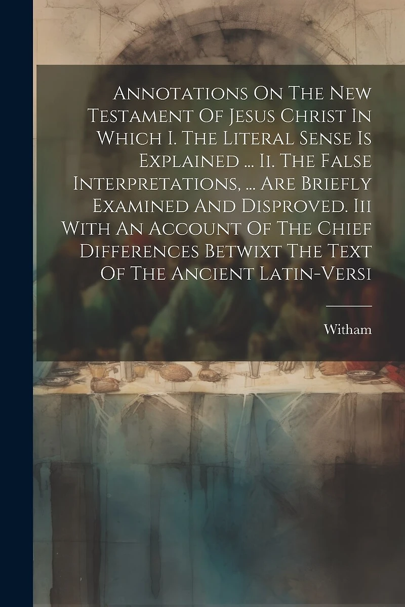 Annotations On The New Testament Of Jesus Christ In Which I. The Literal Sense Is Explained ... Ii. The False Interpretations, ... Are Briefly Examined And Disproved. Iii With An Account Of The Chief Differences Betwixt The Text Of The Ancient Latin-versi