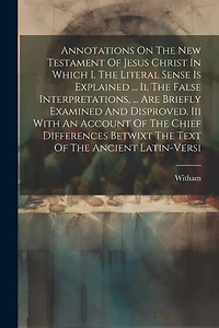 Annotations On The New Testament Of Jesus Christ In Which I. The Literal Sense Is Explained ... Ii. The False Interpretations, ... Are Briefly Examined And Disproved. Iii With An Account Of The Chief Differences Betwixt The Text Of The Ancient Latin-versi