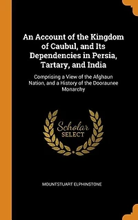 An Account of the Kingdom of Caubul, and Its Dependencies in Persia, Tartary, and India: Comprising a View of the Afghaun Nation, and a History of the Dooraunee Monarchy