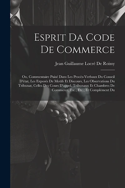 Esprit Da Code De Commerce: Ou, Commentaire Puisé Dans Les Procès-Verbaux Du Conseil D'état, Les Exposés De Motifs Et Discours, Les Observations Du Tribunat, Celles Des Cours D'appel, Tribunaux Et Chambres De Commerce, Etc., Etc.; Et Complément Du