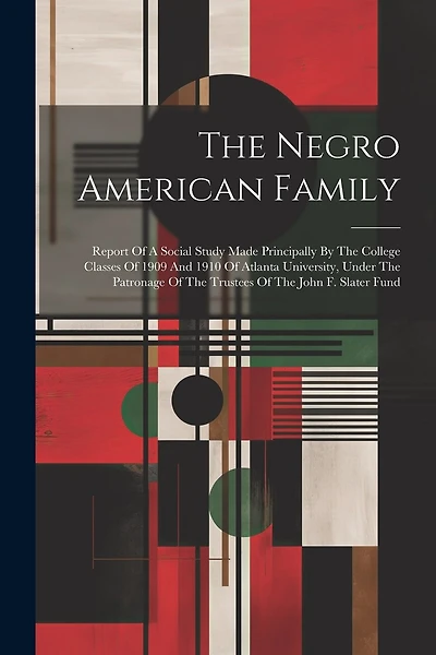 The Negro American Family: Report Of A Social Study Made Principally By The College Classes Of 1909 And 1910 Of Atlanta University, Under The Patronage Of The Trustees Of The John F. Slater Fund