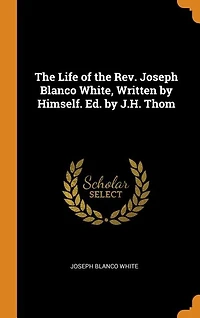 The Life of the Rev. Joseph Blanco White, Written by Himself. Ed. by J.H. Thom