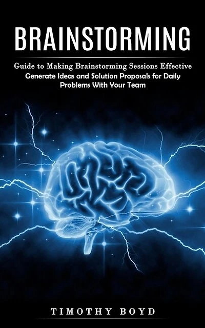 Brainstorming: Guide to Making Brainstorming Sessions Effective (Generate Ideas and Solution Proposals for Daily Problems With Your Team)