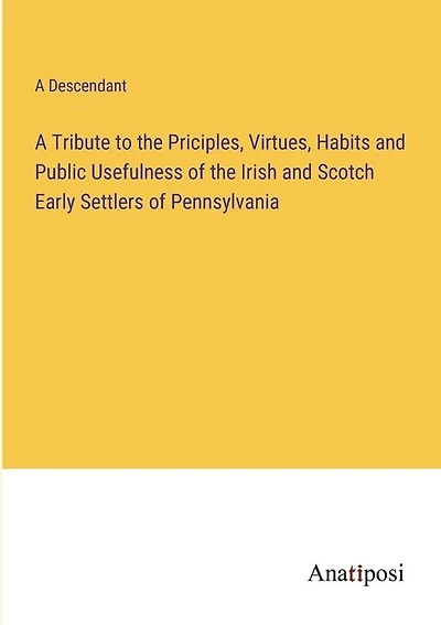 A Tribute to the Priciples, Virtues, Habits and Public Usefulness of the Irish and Scotch Early Settlers of Pennsylvania