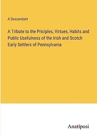 A Tribute to the Priciples, Virtues, Habits and Public Usefulness of the Irish and Scotch Early Settlers of Pennsylvania