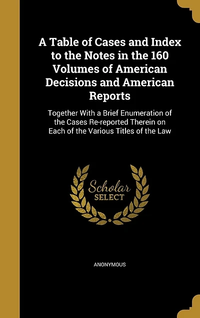 a Table of Cases and Index to the Notes 160 Volumes American Decisions Reports: Together With Brief Enumeration Re-reported Therein on Each Various Titles Law