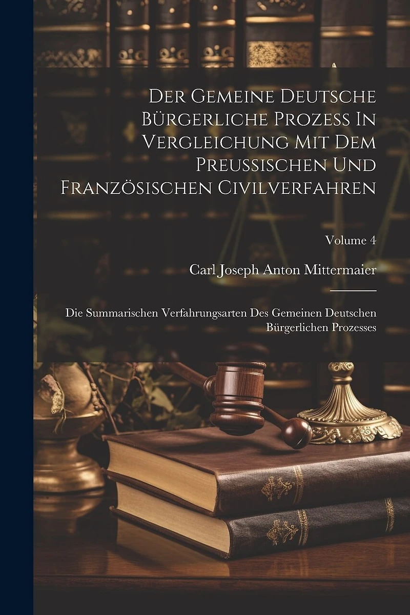 Der Gemeine Deutsche Bürgerliche Prozeß In Vergleichung Mit Dem Preußischen Und Französischen Civilverfahren: Die Summarischen Verfahrungsarten Des Gemeinen Deutschen Bürgerlichen Prozesses; Volume 4