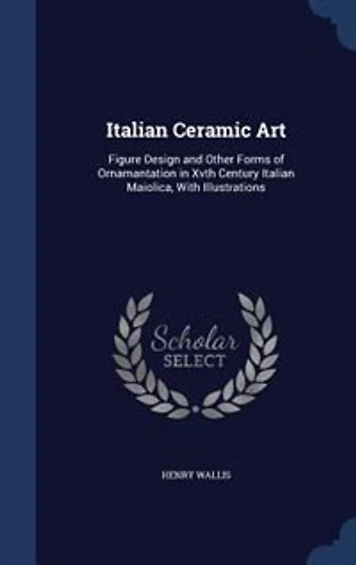 Italian Ceramic Art: Figure Design and Other Forms of Ornamantation Xvth Century Maiolica, With Illustrations