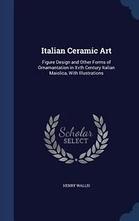 Italian Ceramic Art: Figure Design and Other Forms of Ornamantation Xvth Century Maiolica, With Illustrations