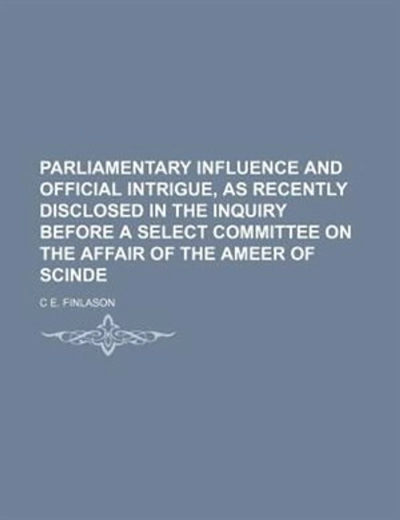 Parliamentary Influence and Official Intrigue, As Recently Disclosed the Inquiry Before a Select Committee On Affair of Ameer Scinde
