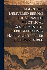 Addresses Delivered Before the Vermont Hisotrical Society in the Representatives Hall, Montepelier October 16,1866