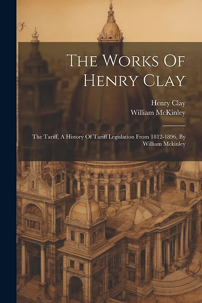 The Works Of Henry Clay: The Tariff, A History Of Tariff Legislation From 1812-1896, By William Mckinley