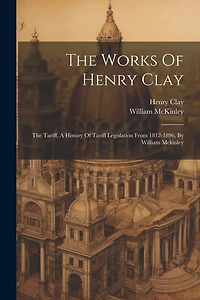 The Works Of Henry Clay: The Tariff, A History Of Tariff Legislation From 1812-1896, By William Mckinley