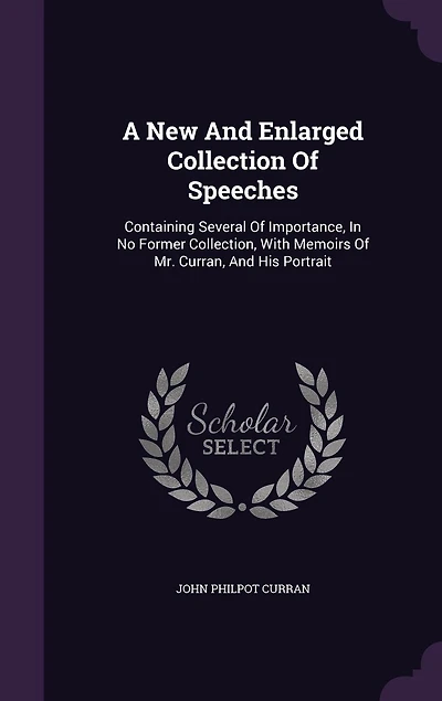A New and Enlarged Collection of Speeches, by the Right Honourable John Philpot Curran, Late Master Rolls Ireland: Containing Several Importance, No Former Collection; With Memoirs Mr. His Port