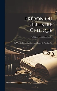 Fréron Ou L'illustre Critique: Sa Vie, Ses Écrits, Sa Correspondance, Sa Famille, Etc