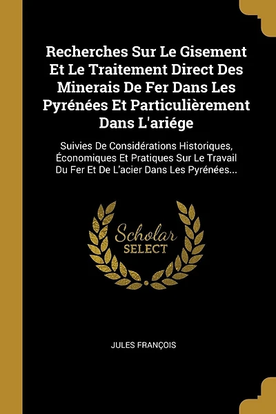 Recherches Sur Le Gisement Et Le Traitement Direct Des Minerais De Fer Dans Les Pyrénées Et Particulièrement Dans L'ariége: Suivies De Considérations Historiques, Économiques Et Pratiques Sur Le Travail Du Fer Et De L'acier Dans Les Pyrénées...