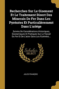 Recherches Sur Le Gisement Et Le Traitement Direct Des Minerais De Fer Dans Les Pyrénées Et Particulièrement Dans L'ariége: Suivies De Considérations Historiques, Économiques Et Pratiques Sur Le Travail Du Fer Et De L'acier Dans Les Pyrénées...