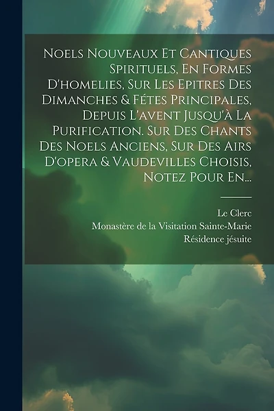 Noels Nouveaux Et Cantiques Spirituels, En Formes D'homelies, Sur Les Epitres Des Dimanches & Fétes Principales, Depuis L'avent Jusqu'à La Purification. Sur Des Chants Des Noels Anciens, Sur Des Airs D'opera & Vaudevilles Choisis, Notez Pour En...