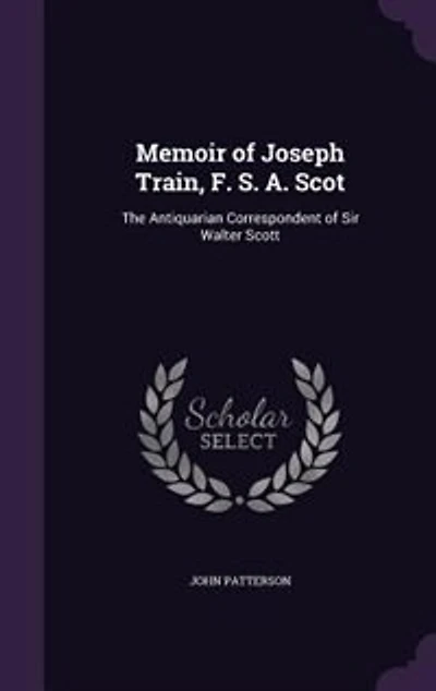 Memoir of Joseph Train, F. S. A. Scot: The Antiquarian Correspondent Sir Walter Scott