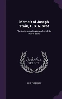 Memoir of Joseph Train, F. S. A. Scot: The Antiquarian Correspondent Sir Walter Scott