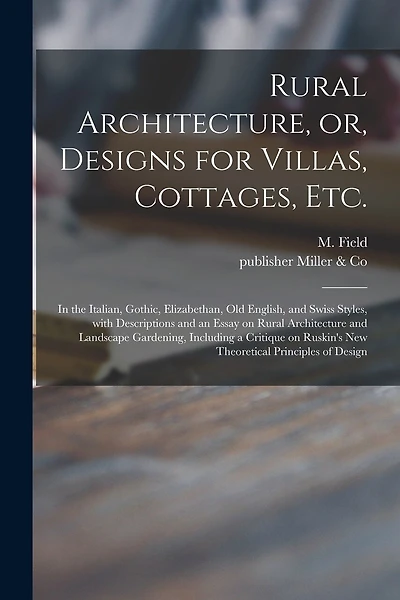 Rural Architecture, or, Designs for Villas, Cottages, Etc.: in the Italian, Gothic, Elizabethan, Old English, and Swiss Styles, With Descriptions and an Essay on Rural Architecture and Landscape Gardening, Including a Critique on Ruskin's New...