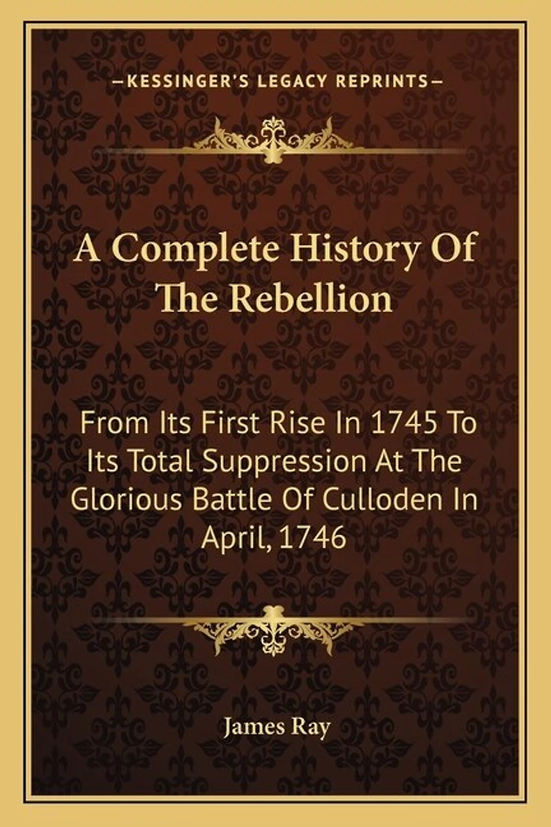 A Complete History Of The Rebellion: From Its First Rise In 1745 To Its Total Suppression At The Glorious Battle Of Culloden In April, 1746
