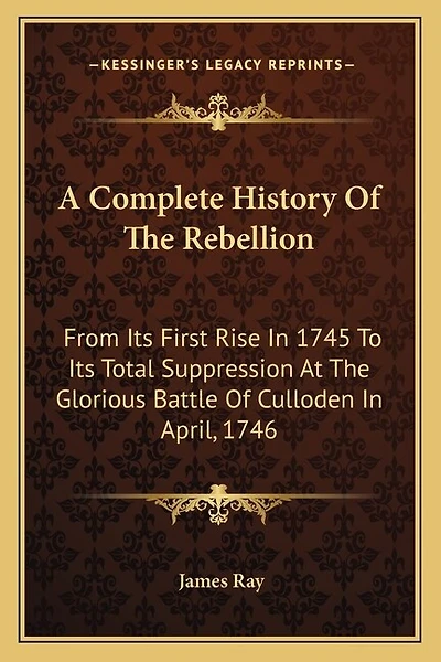 A Complete History Of The Rebellion: From Its First Rise In 1745 To Its Total Suppression At The Glorious Battle Of Culloden In April, 1746