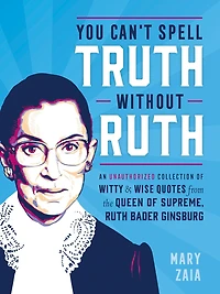 You Can't Spell Truth Without Ruth: An Unauthorized Collection Of Witty & Wise Quotes From The Queen Supreme, Ruth Bader Ginsburg