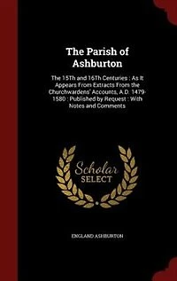the Parish of Ashburton: 15Th and 16Th Centuries : As It Appears From Extracts Churchwardens' Accounts, A.D. 14