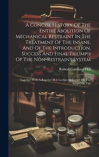 A Concise History Of The Entire Abolition Of Mechanical Restraint In The Treatment Of The Insane, And Of The Introduction, Success And Final Triumph Of The Non-restraint System: Together With A Reprint Of A Lecture Delivered On The Subject In The