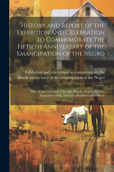 History and Report of the Exhibition and Celebration to Commemorate the Fiftieth Anniversary of the Emancipation of the Negro: Held at the Coliseum, Chicago, Illinois, August 22nd to September 16th, Nineteen Hundred and Fifteen