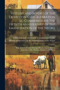 History and Report of the Exhibition and Celebration to Commemorate the Fiftieth Anniversary of the Emancipation of the Negro: Held at the Coliseum, Chicago, Illinois, August 22nd to September 16th, Nineteen Hundred and Fifteen