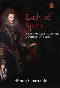 Lady Of Spain: A Life Of Jane Dormer, Duchess Of Feria