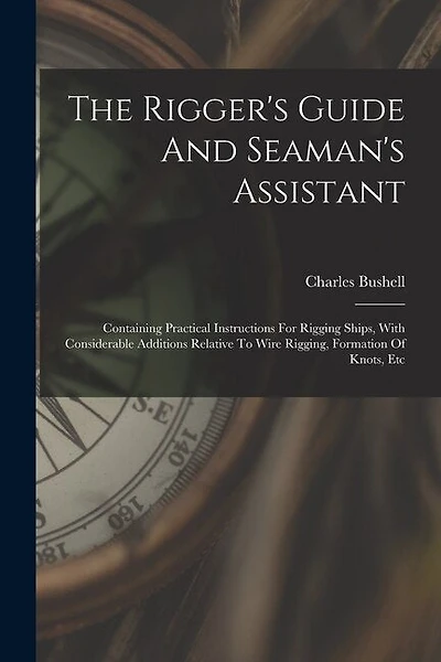The Rigger's Guide And Seaman's Assistant: Containing Practical Instructions For Rigging Ships, With Considerable Additions Relative To Wire Rigging, Formation Of Knots, Etc