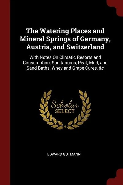 The Watering Places and Mineral Springs of Germany, Austria, and Switzerland: With Notes On Climatic Resorts and Consumption, Sanitariums, Peat, Mud, and Sand Baths, Whey and Gr