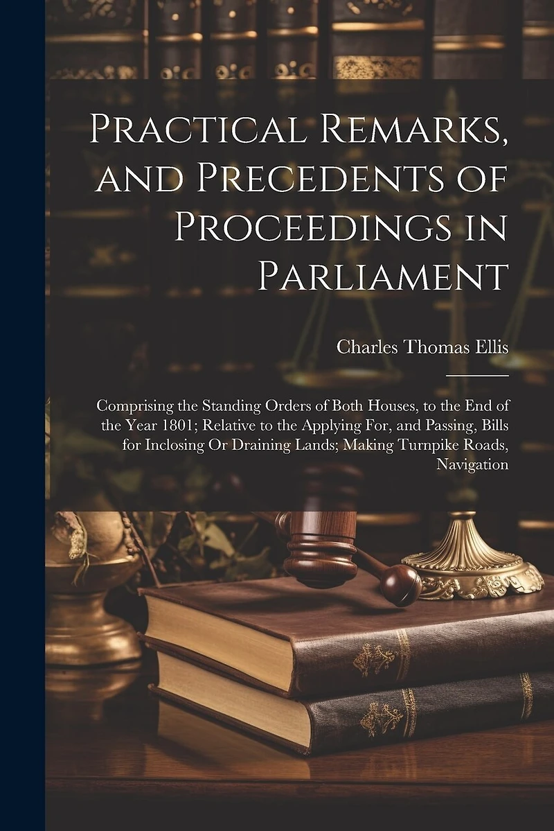 Practical Remarks, and Precedents of Proceedings in Parliament: Comprising the Standing Orders of Both Houses, to the End of the Year 1801; Relative to the Applying For, and Passing, Bills for Inclosing Or Draining Lands; Making Turnpike Roads, Navigation