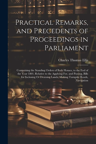 Practical Remarks, and Precedents of Proceedings in Parliament: Comprising the Standing Orders of Both Houses, to the End of the Year 1801; Relative to the Applying For, and Passing, Bills for Inclosing Or Draining Lands; Making Turnpike Roads, Navigation