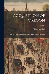 Acquisition of Oregon: And the Long Suppressed Evidence About Marcus Whitman; Volume 2