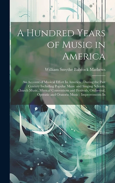 A Hundred Years of Music in America: An Account of Musical Effort In America: During the Past Century Including Popular Music and Singing Schools, Church Music, Musical Conventions and Festivals, Orchestral, Operatic and Oratorio Music: Improvements In
