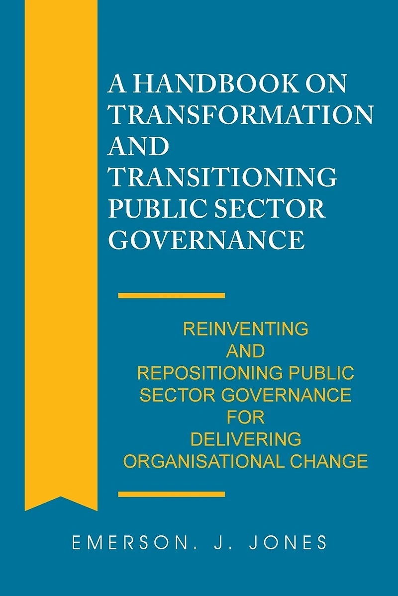 A Handbook on Transformation and Transitioning Public Sector Governance: Reinventing Repositioning Governance for Delivering Organisational Change